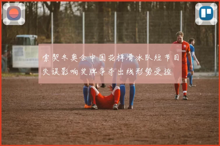 索契冬奥会中国花样滑冰队短节目失误影响奖牌争夺出线形势受挫