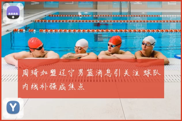 周琦加盟辽宁男篮消息引关注 球队内线补强成焦点