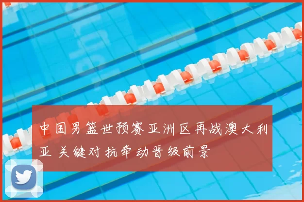 中国男篮世预赛亚洲区再战澳大利亚 关键对抗牵动晋级前景