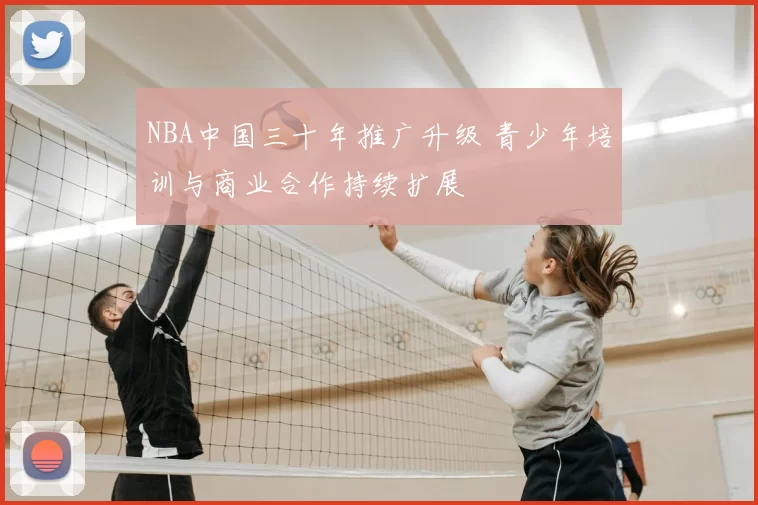 NBA中国三十年推广升级 青少年培训与商业合作持续扩展