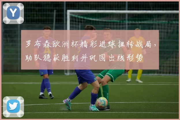 罗布森欧洲杯精彩进球扭转战局，助队稳获胜利并巩固出线形势