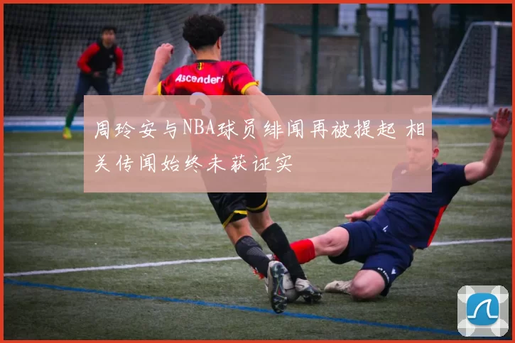 周玲安与NBA球员绯闻再被提起 相关传闻始终未获证实