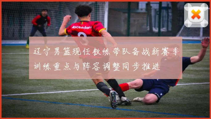 辽宁男篮现任教练带队备战新赛季训练重点与阵容调整同步推进