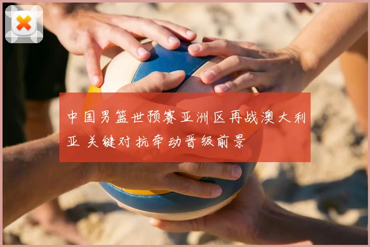 中国男篮世预赛亚洲区再战澳大利亚 关键对抗牵动晋级前景