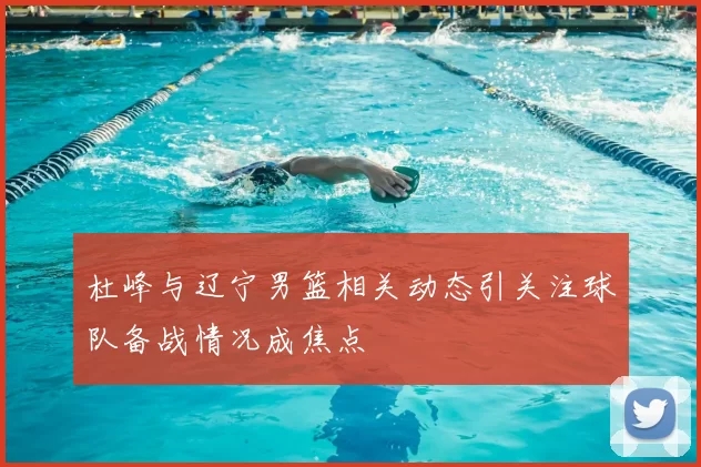 杜峰与辽宁男篮相关动态引关注球队备战情况成焦点