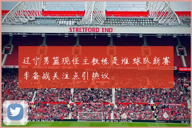 辽宁男篮现任主教练是谁 球队新赛季备战关注点引热议