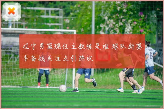 辽宁男篮现任主教练是谁 球队新赛季备战关注点引热议