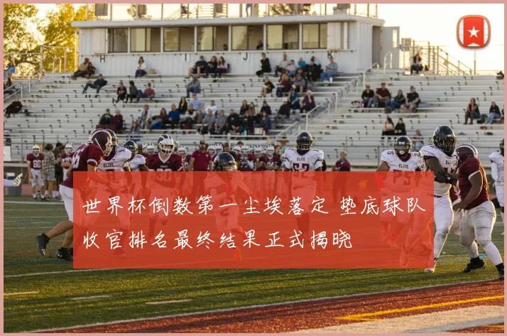 世界杯倒数第一尘埃落定 垫底球队收官排名最终结果正式揭晓