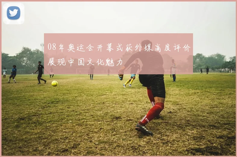 08年奥运会开幕式获外媒高度评价展现中国文化魅力