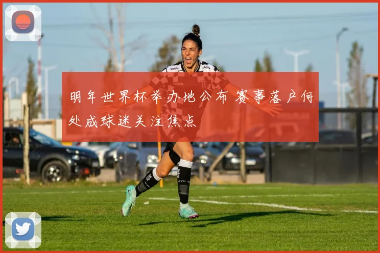 明年世界杯举办地公布 赛事落户何处成球迷关注焦点